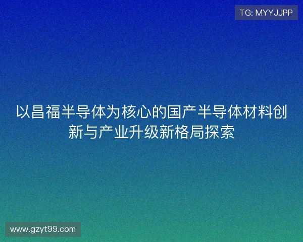 以昌福半导体为核心的国产半导体材料创新与产业升级新格局探索